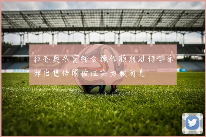 拉齐奥冬窗转会操作顺利进行俱乐部出售传闻被证实为假消息