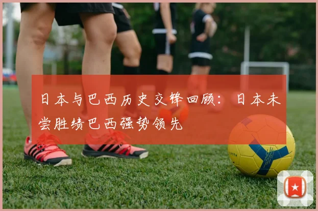 日本与巴西历史交锋回顾：日本未尝胜绩巴西强势领先