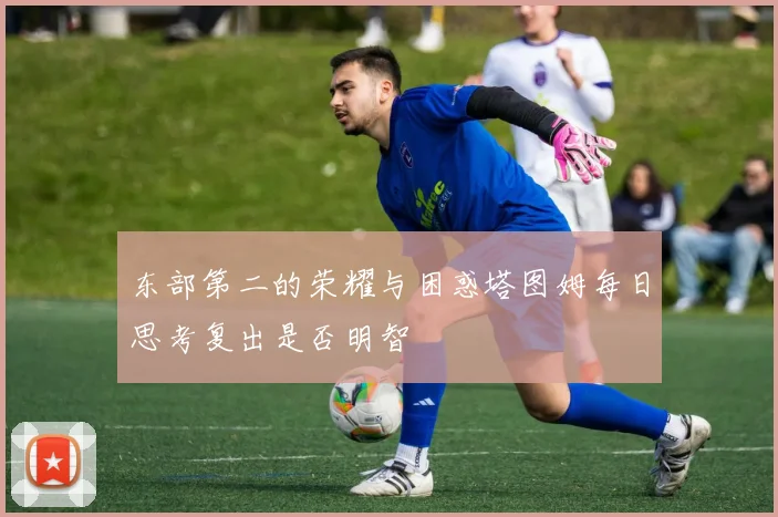 东部第二的荣耀与困惑塔图姆每日思考复出是否明智