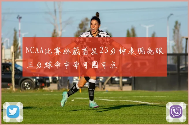 NCAA比赛林葳首发23分钟表现亮眼三分球命中率可圈可点