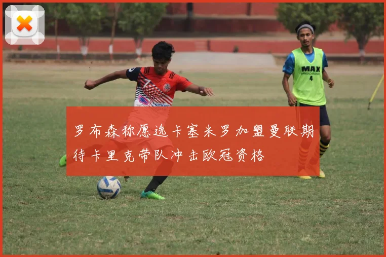 罗布森称愿选卡塞米罗加盟曼联期待卡里克带队冲击欧冠资格