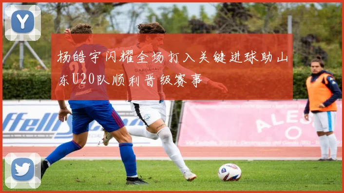 杨皓宇闪耀全场打入关键进球助山东U20队顺利晋级赛事