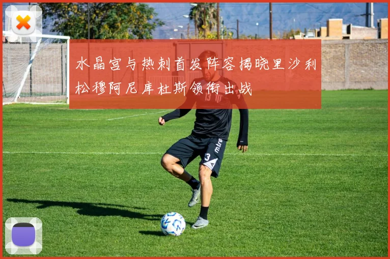 水晶宫与热刺首发阵容揭晓里沙利松穆阿尼库杜斯领衔出战