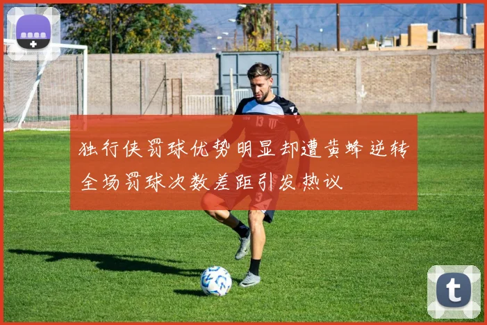 独行侠罚球优势明显却遭黄蜂逆转全场罚球次数差距引发热议