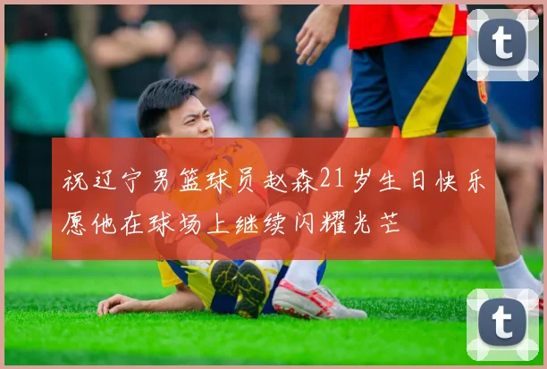 祝辽宁男篮球员赵森21岁生日快乐愿他在球场上继续闪耀光芒