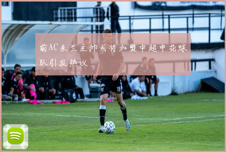 前AC米兰主帅或将加盟中超申花球队引发热议