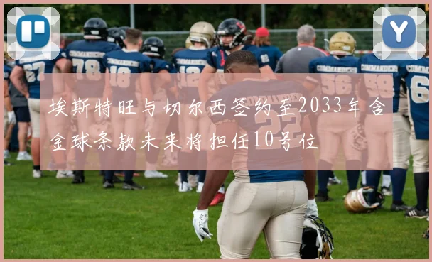 埃斯特旺与切尔西签约至2033年含金球条款未来将担任10号位