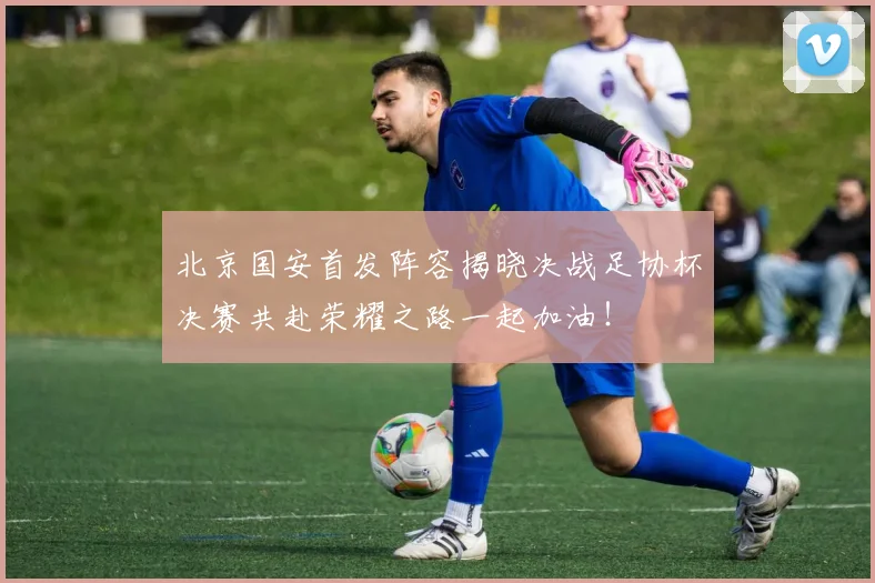 北京国安首发阵容揭晓决战足协杯决赛共赴荣耀之路一起加油！