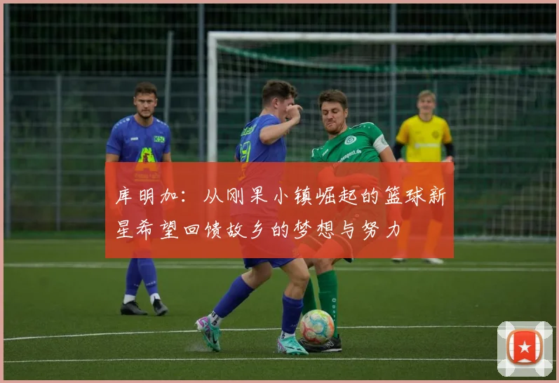 库明加：从刚果小镇崛起的篮球新星希望回馈故乡的梦想与努力