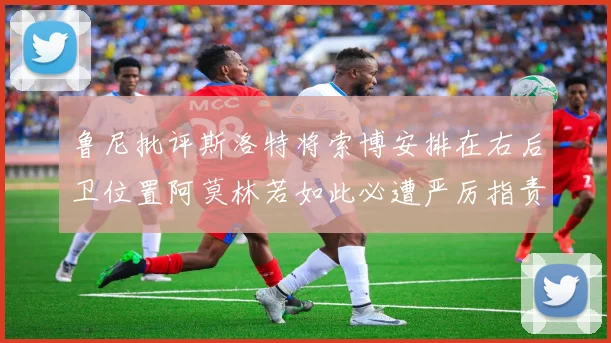 鲁尼批评斯洛特将索博安排在右后卫位置阿莫林若如此必遭严厉指责
