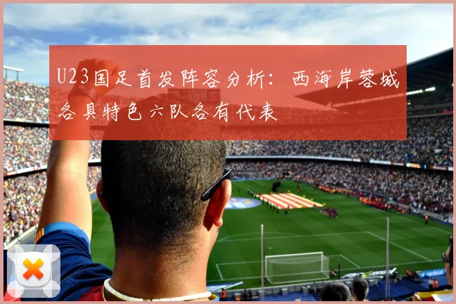 U23国足首发阵容分析：西海岸蓉城各具特色六队各有代表