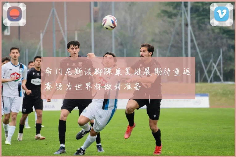 希门尼斯谈脚踝康复进展期待重返赛场为世界杯做好准备