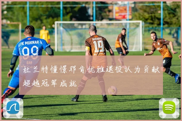 杜兰特憧憬邓肯优雅退役认为贡献超越冠军成就