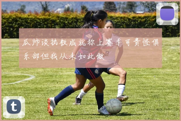 瓜帅谈执教成就称上赛季可责怪俱乐部但我从未如此做