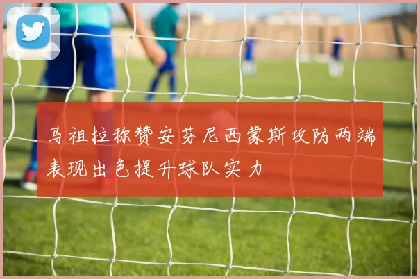 马祖拉称赞安芬尼西蒙斯攻防两端表现出色提升球队实力