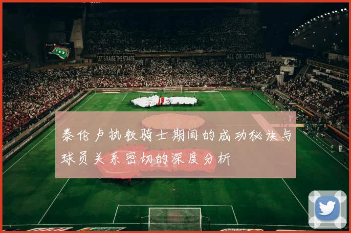 泰伦卢执教骑士期间的成功秘诀与球员关系密切的深度分析