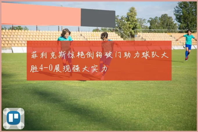 菲利克斯惊艳倒钩破门助力球队大胜4-0展现强大实力