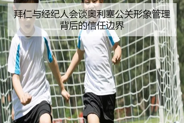 拜仁与经纪人会谈奥利塞公关形象管理背后的信任边界（mksports）