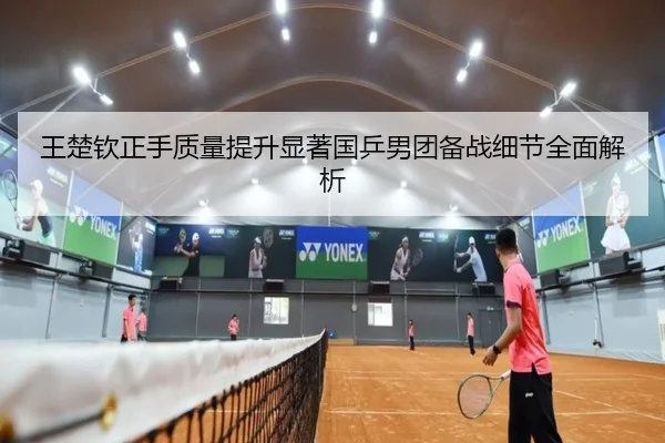 王楚钦正手质量提升显著国乒男团备战细节全面解析（mksports）